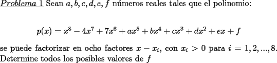 TEX: \noindent \underline{$Problema\ 1$} Sean $a,b,c,d,e,f$ n\'umeros reales tales que el polinomio:\\<br />\begin{center}<br />$p(x)=x^8-4x^7+7x^6+ax^5+bx^4+cx^3+dx^2+ex+f$<br />\end{center}<br />se puede factorizar en ocho factores $x-x_i$, con $x_i>0$ para $i= 1, 2,...,8$. Determine todos los posibles valores de $f$