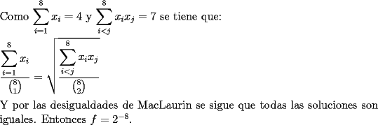 TEX: \noindent Como $\displaystyle\sum_{i=1}^8x_i=4$ y $\displaystyle\sum_{i<j}^8x_ix_j=7$ se tiene que:\\<br />\\<br />$\dfrac{\displaystyle\sum_{i=1}^8x_i}{{8 \choose 1}}=\sqrt{\dfrac{\displaystyle\sum_{i<j}^8x_ix_j}{{8 \choose 2}}}$\\<br />\\<br />Y por las desigualdades de MacLaurin se sigue que todas las soluciones son iguales. Entonces $f=2^{-8}$.