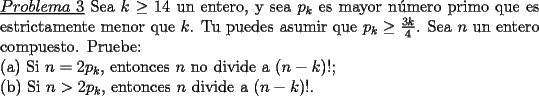 TEX: \noindent \underline{$Problema\ 3$} Sea $k\ge 14$ un entero, y sea $p_k$ es mayor n\'umero primo que es estrictamente menor que $k$. Tu puedes asumir que $p_k\ge \frac{3k}{4}$. Sea $n$ un entero compuesto. Pruebe:\\<br />(a) Si $n=2p_k$, entonces $n$ no divide a $(n-k)!$;\\<br />(b) Si $n>2p_k$, entonces $n$ divide a $(n-k)!$.