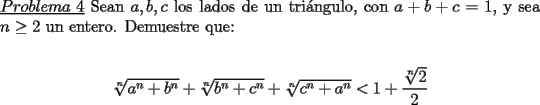 TEX: \noindent \underline{$Problema\ 4$} Sean $a,b,c$ los lados de un tri\'angulo, con $a+b+c=1$, y sea $n\ge 2$ un entero. Demuestre que:\\<br />\begin{center}<br />$\sqrt[n]{a^n+b^n}+\sqrt[n]{b^n+c^n}+\sqrt[n]{c^n+a^n}<1+\dfrac{\sqrt[n]{2}}{2}$<br />\end{center}