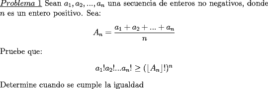 TEX: \noindent \underline{$Problema\ 1$} Sean $a_1,a_2,...,a_n$ una secuencia de enteros no negativos, donde $n$ es un entero positivo. Sea:<br />\begin{center}<br />$A_n=\dfrac{a_1+a_2+...+a_n}{n}$<br />\end{center}<br />Pruebe que:<br />\begin{center}<br />$a_1!a_2!...a_n!\ge ( \lfloor A_n \rfloor !)^n$<br />\end{center}<br />Determine cuando se cumple la igualdad