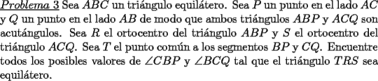 TEX: \noindent \underline{$Problema\ 3$} Sea $ABC$ un tri\'angulo equil\'atero. Sea $P$ un punto en el lado $AC$ y $Q$ un punto en el lado $AB$ de modo que ambos tri\'angulos $ABP$ y $ACQ$ son acut\'angulos. Sea $R$ el ortocentro del tri\'angulo $ABP$ y $S$ el ortocentro del tri\'angulo $ACQ$. Sea $T$ el punto com\'un a los segmentos $BP$ y $CQ$. Encuentre todos los posibles valores de $\angle CBP$ y $\angle BCQ$ tal que el tri\'angulo $TRS$ sea equil\'atero.