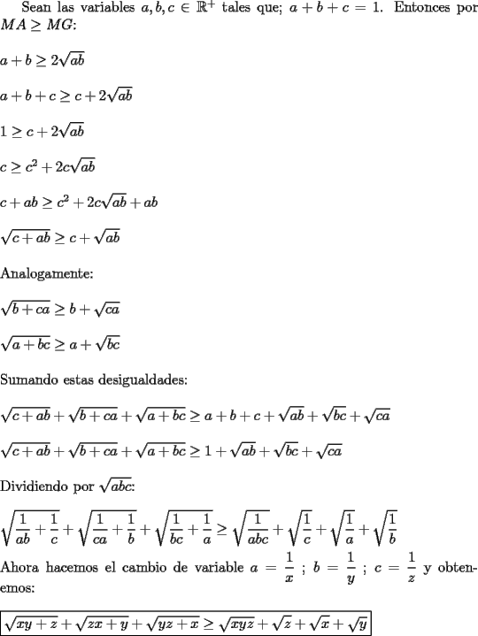 TEX: Sean las variables $a,b,c \in\mathbb{R}^+$ tales que; $a+b+c=1$. Entonces por $MA\ge MG$:\\<br />\\<br />$a+b\ge 2\sqrt{ab}$\\<br />\\<br />$a+b+c\ge c+2\sqrt{ab}$\\<br />\\<br />$1\ge c+2\sqrt{ab}$\\<br />\\<br />$c\ge c^2+2c\sqrt{ab}$\\<br />\\<br />$c+ab\ge c^2+2c\sqrt{ab}+ab$\\<br />\\<br />$\sqrt{c+ab}\ge c+\sqrt{ab}$\\<br />\\<br />Analogamente:\\<br />\\<br />$\sqrt{b+ca}\ge b+\sqrt{ca}$\\<br />\\<br />$\sqrt{a+bc}\ge a+\sqrt{bc}$\\<br />\\<br />Sumando estas desigualdades:\\<br />\\<br />$\sqrt{c+ab}+\sqrt{b+ca}+\sqrt{a+bc}\ge a+b+c+\sqrt{ab}+\sqrt{bc}+\sqrt{ca}$\\<br />\\<br />$\sqrt{c+ab}+\sqrt{b+ca}+\sqrt{a+bc}\ge 1+\sqrt{ab}+\sqrt{bc}+\sqrt{ca}$\\<br />\\<br />Dividiendo por $\sqrt{abc}$:\\<br />\\<br />$\sqrt{\dfrac{1}{ab}+\dfrac{1}{c}}+\sqrt{\dfrac{1}{ca}+\dfrac{1}{b}}+\sqrt{\dfrac{1}{bc}+\dfrac{1}{a}}\ge \sqrt{\dfrac{1}{abc}}+\sqrt{\dfrac{1}{c}}+\sqrt{\dfrac{1}{a}}+\sqrt{\dfrac{1}{b}}$\\<br />\\<br />Ahora hacemos el cambio de variable $a=\dfrac{1}{x}$ ; $b=\dfrac{1}{y}$ ; $c=\dfrac{1}{z}$ y obtenemos:\\<br />\\<br />$\boxed{\sqrt{xy+z}+\sqrt{zx+y}+\sqrt{yz+x}\ge \sqrt{xyz}+\sqrt{z}+\sqrt{x}+\sqrt{y}}$