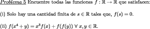 TEX: \noindent \underline{$Problema\ 5$} Encuentre todas las funciones $f:\mathbb{R}\rightarrow \mathbb{R}$ que satisfacen:\\<br />\\<br />(i) Solo hay una cantidad finita de $s\in \mathbb{R}$ tales que, $f(s)=0$.\\<br />\\<br />(ii) $f(x^4+y)=x^3f(x)+f(f(y))$ $\forall$ $x,y\in\mathbb{R}$.