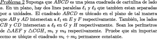 TEX: \noindent \underline{$Problema\ 2$} Suponga que $ABCD$ es una pieza cuadrada de cartulina de lado $a$. En un plano, hay dos lines paralelas $\ell_1$ y $\ell_2$ que tambien estan separadas por $a$ unidades. El cuadrado $ABCD$ es ubicado en el plano de tal manera que $AB$ y $AD$ intersectan a $\ell_1$ en $E$ y $F$ respectivamente. Tambi\'en, los lados $CB$ y $CD$ intersectan a $\ell_2$ en $G$ y $H$ respectivamente. Sean los per\'imetros de $\triangle AEF$ y $\triangle CGH$, $m_1$ y $m_2$ respectivamente. Pruebe que sin importar como se ubique el cuadrado $m_1+m_2$ permanece constante.