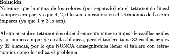 TEX: \noindent{\bf Soluci\'on}\\<br />Notemos que la suma de los colores (por separado) en el tetranomio lineal siempre sera par, ya que 4, 2, 0  lo son; en cambio en el tetranomio de L seran impares (ya que 1 y 3 lo son).\\<br />\\<br />Al sumar ambos tetranomios obtendremos un numero impar de casillas azules y un numero impar de casillas blancas, pero el tablero tiene 32 casillas azules y 32 blancas, por lo que NUNCA conseguiremos llenar el tablero con tetranomios como lo indica el problema.