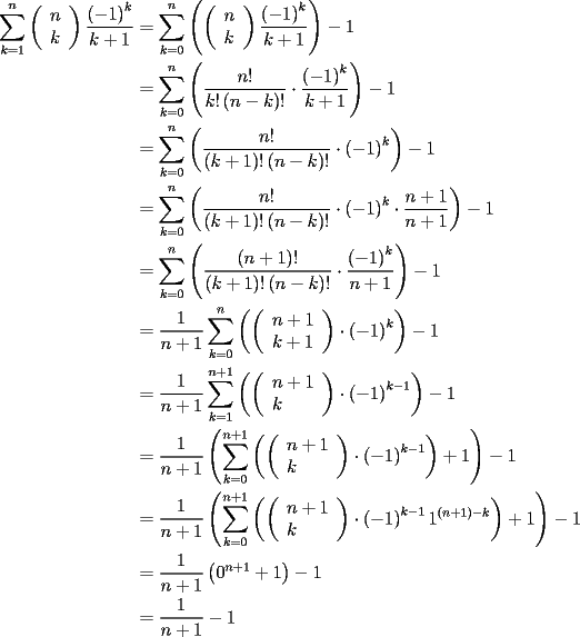 TEX: <br />\begin{equation*}<br />\begin{aligned}<br /> \sum\limits_{k = 1}^n {\left( \begin{array}{l}<br /> n \\ <br /> k \\ <br /> \end{array} \right)\frac{{\left( { - 1} \right)^k }}{{k + 1}}}  &= \sum\limits_{k = 0}^n {\left( {\left( \begin{array}{l}<br /> n \\ <br /> k \\ <br /> \end{array} \right)\frac{{\left( { - 1} \right)^k }}{{k + 1}}} \right)}  - 1 \\ <br />  &= \sum\limits_{k = 0}^n {\left( {\frac{{n!}}{{k!\left( {n - k} \right)!}} \cdot \frac{{\left( { - 1} \right)^k }}{{k + 1}}} \right)}  - 1 \\ <br />  &= \sum\limits_{k = 0}^n {\left( {\frac{{n!}}{{\left( {k + 1} \right)!\left( {n - k} \right)!}} \cdot \left( { - 1} \right)^k } \right)}  - 1 \\ <br />  &= \sum\limits_{k = 0}^n {\left( {\frac{{n!}}{{\left( {k + 1} \right)!\left( {n - k} \right)!}} \cdot \left( { - 1} \right)^k  \cdot \frac{{n + 1}}{{n + 1}}} \right)}  - 1 \\ <br />  &= \sum\limits_{k = 0}^n {\left( {\frac{{\left( {n + 1} \right)!}}{{\left( {k + 1} \right)!\left( {n - k} \right)!}} \cdot \frac{{\left( { - 1} \right)^k }}{{n + 1}}} \right)}  - 1 \\ <br />  &= \frac{1}{{n + 1}}\sum\limits_{k = 0}^n {\left( {\left( \begin{array}{l}<br /> n + 1 \\ <br /> k + 1 \\ <br /> \end{array} \right) \cdot \left( { - 1} \right)^k } \right)}  - 1 \\ <br />  &= \frac{1}{{n + 1}}\sum\limits_{k = 1}^{n + 1} {\left( {\left( \begin{array}{l}<br /> n + 1 \\ <br /> k \\ <br /> \end{array} \right) \cdot \left( { - 1} \right)^{k - 1} } \right)}  - 1 \\ <br />  &= \frac{1}{{n + 1}}\left( {\sum\limits_{k = 0}^{n + 1} {\left( {\left( \begin{array}{l}<br /> n + 1 \\ <br /> k \\ <br /> \end{array} \right) \cdot \left( { - 1} \right)^{k - 1} } \right) + 1} } \right) - 1 \\ <br />  &= \frac{1}{{n + 1}}\left( {\sum\limits_{k = 0}^{n + 1} {\left( {\left( \begin{array}{l}<br /> n + 1 \\ <br /> k \\ <br /> \end{array} \right) \cdot \left( { - 1} \right)^{k - 1} 1^{\left( {n + 1} \right) - k} } \right) + 1} } \right) - 1 \\ <br />  &= \frac{1}{{n + 1}}\left( {0^{n + 1}  + 1} \right) - 1 \\ <br />  &= \frac{1}{{n + 1}} - 1 \\ <br />\end{aligned}<br />\end{equation*}<br />