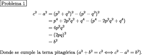 TEX: \noindent \fbox{Problema 1}\\<br />\begin{equation*}\begin{aligned}<br />c^2-a^2&=(p^2+q^2)^2-(p^2-q^2)^2\\<br />&=p^4+2p^2q^2+q^4-(p^4-2p^2q^2+q^4)\\<br />&=4p^2q^2\\<br />&=(2pq)^2\\<br />&=b^2<br />\end{aligned}\end{equation*}<br />\\<br />Donde se cumple la terna pitag\'orica $(a^2+b^2=c^2\Longleftrightarrow c^2-a^2=b^2)$.