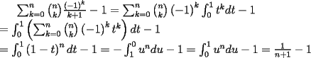 TEX: $\sum_{k=0}^{n}\binom{n}{k}\frac{\left( -1\right) ^{k}}{k+1}-1=\sum_{k=0}^{n}%<br />\binom{n}{k}\left( -1\right) ^{k}\int_{0}^{1}t^{k}dt-1 \\ =\int_{0}^{1}\left(<br />\sum_{k=0}^{n}\binom{n}{k}\left( -1\right) ^{k}t^{k}\right) dt-1 \\<br />=\int_{0}^{1}\left( 1-t\right)<br />^{n}dt-1=-\int_{1}^{0}u^{n}du-1=\int_{0}^{1}u^{n}du-1=\frac{1}{n+1}-1$