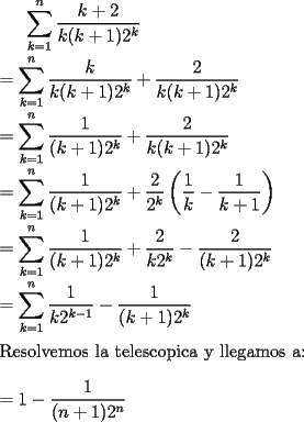 TEX: $\displaystyle\sum_{k=1}^{n} \frac{k+2}{k(k+1)2^k}$\\<br />\ \\<br />$= \displaystyle\sum_{k=1}^{n} \frac{k}{k(k+1)2^k}+ \frac{2}{k(k+1)2^k}$\\<br />\ \\<br />$=\displaystyle\sum_{k=1}^{n} \frac{1}{(k+1)2^k}+ \frac{2}{k(k+1)2^k}$\\<br />\ \\<br />$=\displaystyle\sum_{k=1}^{n} \frac{1}{(k+1)2^k}+ \frac{2}{2^k} \left( \frac{1}{k} - \frac{1}{k+1}\right) $\\<br />\ \\<br />$=\displaystyle\sum_{k=1}^{n} \frac{1}{(k+1)2^k}+ \frac{2}{k2^k} - \frac{2}{(k+1)2^k}$\\<br />\ \\<br />$=\displaystyle\sum_{k=1}^{n} \frac{1}{k2^{k-1}} - \frac{1}{(k+1)2^k}$\\<br />\ \\<br />Resolvemos la telescopica y llegamos a:\\<br />\ \\<br />$= 1 - \dfrac{1}{(n+1)2^{n}}$