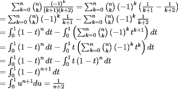 TEX: $\sum_{k=0}^{n}\binom{n}{k}\frac{\left( -1\right) ^{k}}{\left( k+1\right)<br />\left( k+2\right) } =\sum_{k=0}^{n}\binom{n}{k}\left( -1\right) ^{k}\left(<br />\frac{1}{k+1}-\frac{1}{k+2}\right)  \\<br />=\sum_{k=0}^{n}\binom{n}{k}\left( -1\right) ^{k}\frac{1}{k+1}%<br />-\sum_{k=0}^{n}\binom{n}{k}\left( -1\right) ^{k}\frac{1}{k+2} \\<br />=\int_{0}^{1}\left( 1-t\right) ^{n}dt-\int_{0}^{1}\left( \sum_{k=0}^{n}%<br />\binom{n}{k}\left( -1\right) ^{k}t^{k+1}\right) dt \\<br />=\int_{0}^{1}\left( 1-t\right) ^{n}dt-\int_{0}^{1}t\left( \sum_{k=0}^{n}%<br />\binom{n}{k}\left( -1\right) ^{k}t^{k}\right) dt \\<br />=\int_{0}^{1}\left( 1-t\right) ^{n}dt-\int_{0}^{1}t\left( 1-t\right) ^{n}dt<br />\\<br />=\int_{0}^{1}\left( 1-t\right) ^{n+1}dt \\<br />=\int_{0}^{1}u^{n+1}du=\frac{1}{n+2}$