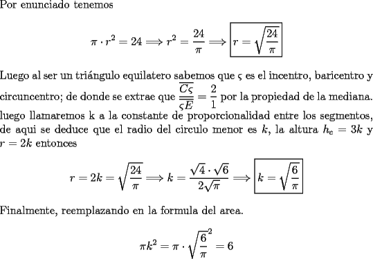 TEX: \noindent Por enunciado tenemos\\<br />$$\pi\cdot r^2=24\Longrightarrow r^2=\dfrac{24}\pi\Longrightarrow \boxed{r=\sqrt{\dfrac{24}{\pi}}}$$<br />\\<br />Luego al ser un tri\'angulo equilatero sabemos que $\varsigma$ es el incentro, baricentro y circuncentro; de donde se extrae que $\dfrac{\overline{C\varsigma}}{\overline{\varsigma E}}=\dfrac21$ por la propiedad de la mediana.<br />luego llamaremos k a la constante de proporcionalidad entre los segmentos, de aqui se deduce que el radio del circulo menor es $k$, la altura $h_c=3k$ y $r=2k$ entonces<br />$$r=2k=\sqrt{\dfrac{24}{\pi}}\Longrightarrow k=\dfrac{\sqrt4\cdot\sqrt6}{2\sqrt{\pi}}\Longrightarrow\boxed{k=\sqrt{\dfrac{6}\pi}}$$<br />Finalmente, reemplazando en la formula del area.<br />$$\pi k^2=\pi\cdot \sqrt{\dfrac{6}\pi}^2=6$$<br />