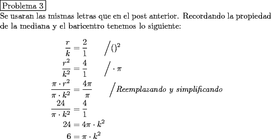 TEX: \noindent \fbox{Problema 3}\\<br />Se usaran las mismas letras que en el post anterior.<br />Recordando la propiedad de la mediana y el baricentro tenemos lo siguiente:\\<br />\begin{equation*}\begin{aligned}<br />\dfrac{r}{k}&=\dfrac21\qquad\Big/ ()^2\\<br />\dfrac {r^2}{k^2}&=\dfrac41\qquad\Big/\cdot \pi\\<br />\dfrac {\pi\cdot r^2}{\pi\cdot k^2}&=\dfrac{4\pi}{\pi}\qquad\Big/\textit{Reemplazando y simplificando}\\<br />\dfrac{24}{\pi\cdot k^2}&=\dfrac41\\<br />24&=4\pi\cdot k^2\\<br />6&=\pi\cdot k^2<br />\end{aligned}\end{equation*}