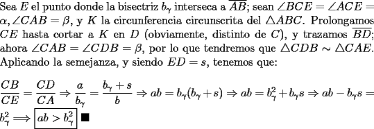 TEX: \noindent Sea $E$ el punto donde la bisectriz $b_\gamma$ interseca a $\overline{AB}$; sean $\angle{BCE}=\angle{ACE}=\alpha, \angle{CAB}=\beta$, y $K$ la circunferencia circunscrita del $\triangle{ABC}$. Prolongamos $CE$ hasta cortar a $K$ en $D$ (obviamente, distinto de $C$), y trazamos $\overline{BD}$; ahora $\angle{CAB}=\angle{CDB}=\beta$, por lo que tendremos que $\triangle{CDB}\sim\triangle{CAE}$. Aplicando la semejanza, y siendo $ED=s$, tenemos que:\\<br /><br />\noindent $\dfrac{CB}{CE}=\dfrac{CD}{CA}\Rightarrow\dfrac{a}{b_\gamma}=\dfrac{b_\gamma+s}{b}\Rightarrow{ab}=b_\gamma(b_\gamma+s)\Rightarrow{ab}=b_\gamma^2+b_\gamma{s}\Rightarrow{ab-b_\gamma{s}}=b_\gamma^2\Longrightarrow\boxed{ab>b_\gamma^2}\ \blacksquare$