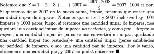 TEX: \noindent Notemos que $S=1+2+3+\ldots+2007=\dfrac{2007\cdot{2008}}{2}=2007\cdot{1004}$ es par. Si queremos dejar $2007$ en la nueva suma, impar, tenemos que restar una cantidad impar de impares. Notemos que entre $1$ y $2007$ inclusive hay $1004$ impares y $1003$ pares; luego, si restamos una cantidad impar de impares, nos quedar\'a una cantidad impar de impares $no\ restados$, y como $par-impar=impar$, una cantidad impar de pares se nos convertir\'a en impar, quedando una cantidad impar (no restados)+ una cantidad impar (pares cambiados de paridad) de impares, o sea una cantidad par de impares. Por lo tanto, obtenemos una cantidad par, y $2007$ no podr\'a obtenerse $\blacksquare$