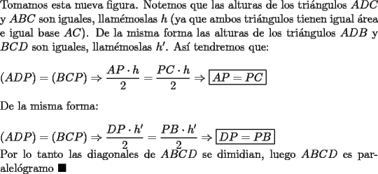 TEX: \noindent Tomamos esta nueva figura. Notemos que las alturas de los tri\'angulos $ADC$ y $ABC$ son iguales, llam\'emoslas $h$ (ya que ambos tri\'angulos tienen igual \'area e igual base $AC$). De la misma forma las alturas de los tri\'angulos $ADB$ y $BCD$ son iguales, llam\'emoslas $h'$. As\'i tendremos que:\\<br /><br />\noindent $(ADP)=(BCP)\Rightarrow\dfrac{AP\cdot{h}}{2}=\dfrac{PC\cdot{h}}{2}\Rightarrow\boxed{AP=PC}$\\<br /><br />\noindent De la misma forma:\\<br /><br />\noindent $(ADP)=(BCP)\Rightarrow\dfrac{DP\cdot{h'}}{2}=\dfrac{PB\cdot{h'}}{2}\Rightarrow\boxed{DP=PB}$<br /><br />\noindent Por lo tanto las diagonales de $ABCD$ se dimidian, luego $ABCD$ es paralel\'ogramo $\blacksquare$