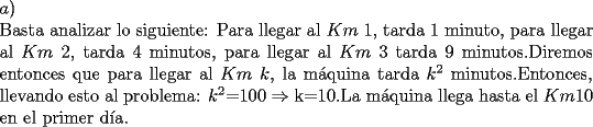 TEX: \noindent $a)$\\<br /> Basta analizar lo siguiente: Para llegar al $Km\ 1$, tarda 1 minuto, para llegar al $Km\ 2$, tarda 4 minutos, para llegar al $Km\ 3$ tarda 9 minutos.Diremos entonces que para llegar al $Km\ k$, la m\'aquina tarda $k^2$ minutos.Entonces, llevando esto al problema: $k^2$=100 $\Rightarrow$ k=10.La m\'aquina llega hasta el $Km 10$ en el primer d\'ia.