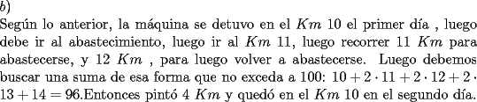 TEX: \noindent $b)$\\<br />Seg\'un lo anterior, la m\'aquina se detuvo en el $Km\ 10$ el primer d\'ia , luego debe ir al abastecimiento, luego ir al $Km\ 11$, luego recorrer $11\ Km$ para abastecerse, y $12\ Km$ , para luego volver a abastecerse. Luego debemos buscar una suma de esa forma que no exceda a 100: $10+2\cdot 11 + 2\cdot 12 + 2\cdot 13 + 14 =96$.Entonces pint\'o $4\ Km$ y qued\'o en el $Km\ 10$ en el segundo d\'ia.