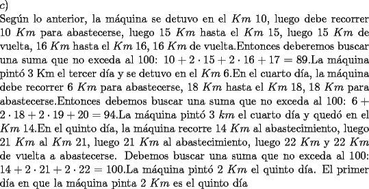 TEX: \noindent $c)$\\<br />Seg\'un lo anterior, la m\'aquina se detuvo en el $Km\ 10$, luego debe recorrer $10\ Km$ para abastecerse, luego $15\ Km$ hasta el $Km\ 15$, luego $15\ Km$ de vuelta, $16\ Km$ hasta el $Km\ 16$, $16\ Km$ de vuelta.Entonces deberemos buscar una suma que no exceda al 100: $10+2 \cdot 15+2 \cdot 16+17=89$.La m\'aquina pint\'o 3 Km el tercer d\'ia y se detuvo en el $Km\ 6$.En el cuarto d\'ia, la m\'aquina debe recorrer $6\ Km$ para abastecerse, $18\ Km$ hasta el $Km\ 18$, $18\ Km$ para abastecerse.Entonces debemos buscar una suma que no exceda al 100: $6+2\cdot 18+2\cdot 19 +20 = 94$.La m\'aquina pint\'o $3\ km$ el cuarto d\'ia y qued\'o en el $Km\ 14$.En el quinto d\'ia, la m\'aquina recorre $14\ Km$ al abastecimiento, luego $21\ Km$ al $Km\ 21$, luego $21\ Km$ al abastecimiento, luego $22\ Km$ y $22\ Km$ de vuelta a abastecerse. Debemos buscar una suma que no exceda al 100: $14+2 \cdot 21 +2 \cdot 22=100$.La m\'aquina pint\'o $2\ Km$ el quinto d\'ia. El primer d\'ia en que la m\'aquina pinta 2 $Km$ es el quinto d\'ia