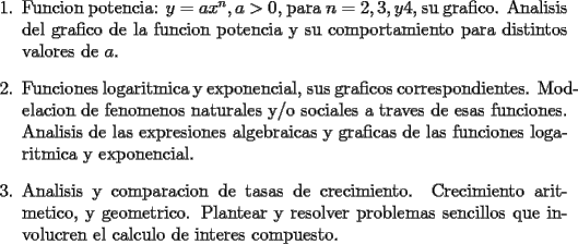 TEX: <br />\begin{enumerate}<br />    \item Funcion potencia: $y = a x^n, a > 0$, para $n = 2, 3, y 4$, su<br />    grafico. Analisis del grafico de la funcion potencia y su<br />    comportamiento para distintos valores de $a$.<br /><br />    \item Funciones logaritmica y exponencial, sus graficos<br />    correspondientes. Modelacion de fenomenos naturales y/o sociales<br />    a traves de esas funciones. Analisis de las expresiones<br />    algebraicas y graficas de las funciones logaritmica y exponencial.<br /><br />    \item Analisis y comparacion de tasas de crecimiento. Crecimiento<br />    aritmetico, y geometrico. Plantear y resolver problemas sencillos<br />    que involucren el calculo de interes compuesto.<br />\end{enumerate}<br />