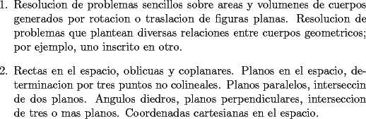 TEX: <br />\begin{enumerate}<br />    \item Resolucion de problemas sencillos sobre areas y volumenes de<br />    cuerpos generados por rotacion o traslacion de figuras planas.<br />    Resolucion de problemas que plantean diversas relaciones entre<br />    cuerpos geometricos; por ejemplo, uno inscrito en otro.<br /><br />    \item Rectas en el espacio, oblicuas y coplanares. Planos en el<br />    espacio, determinacion por tres puntos no colineales. Planos<br />    paralelos, interseccin de dos planos. Angulos diedros, planos<br />    perpendiculares, interseccion de tres o mas planos. Coordenadas<br />    cartesianas en el espacio.<br />\end{enumerate}<br />