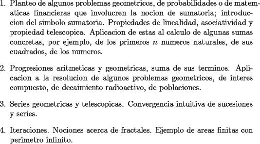 TEX: <br />\begin{enumerate}<br />    \item Planteo de algunos problemas geometricos, de probabilidades o<br />    de matematicas financieras que involucren la nocion de sumatoria;<br />    introduccion del simbolo sumatoria. Propiedades de linealidad,<br />    asociatividad y propiedad telescopica. Aplicacion de estas al<br />    calculo de algunas sumas concretas, por ejemplo, de los primeros<br />    $n$ numeros naturales, de sus cuadrados, de los numeros.<br /><br />    \item Progresiones aritmeticas y geometricas, suma de sus terminos.<br />    Aplicacion a la resolucion de algunos problemas geometricos, de<br />    interes compuesto, de decaimiento radioactivo, de poblaciones.<br /><br />    \item Series geometricas y telescopicas. Convergencia intuitiva de<br />    sucesiones y series.<br /><br />    \item Iteraciones. Nociones acerca de fractales. Ejemplo de areas<br />    finitas con perimetro infinito.<br />\end{enumerate}<br />