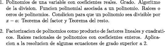 TEX: <br />\begin{enumerate}<br />    \item Polinomios de una variable con coeficientes reales. Grado.<br />    Algoritmo de la division. Funcion polinomial asociada a un<br />    polinomio. Raices o ceros de polinomios. Condicion para que un<br />    polinomio sea divisible por $x-a$: Teorema del factor y Teorema<br />    del resto.<br /><br />    \item Factorizacion de polinomios como producto de factores lineales<br />    y cuadraticos. Raices racionales de polinomios con coeficientes<br />    enteros. Aplicacion a la resolucion de algunas ecuaciones de<br />    grado superior a 2.<br />\end{enumerate}<br />