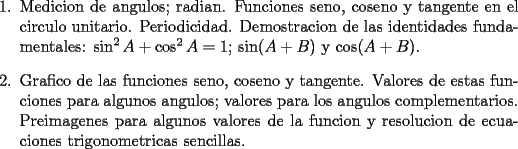 TEX: <br />\begin{enumerate}<br />    \item Medicion de angulos; radian. Funciones seno, coseno y tangente<br />    en el circulo unitario. Periodicidad. Demostracion de las<br />    identidades fundamentales: $\sin^2A + \cos^2A = 1$; $\sin (A + B)$ y<br />    $\cos(A + B)$.<br /><br />    \item Grafico de las funciones seno, coseno y tangente. Valores de<br />    estas funciones para algunos angulos; valores para los angulos<br />    complementarios. Preimagenes para algunos valores de la funcion y<br />    resolucion de ecuaciones trigonometricas sencillas.<br />\end{enumerate}<br />