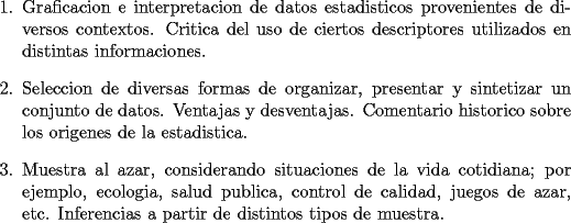 TEX: <br />\begin{enumerate}<br />    \item Graficacion e interpretacion de datos estadisticos<br />    provenientes de diversos contextos. Critica del uso de ciertos<br />    descriptores utilizados en distintas informaciones.<br /><br />    \item Seleccion de diversas formas de organizar, presentar y<br />    sintetizar un conjunto de datos. Ventajas y desventajas.<br />    Comentario historico sobre los origenes de la estadistica.<br /><br />    \item Muestra al azar, considerando situaciones de la vida<br />    cotidiana; por ejemplo, ecologia, salud publica, control de<br />    calidad, juegos de azar, etc. Inferencias a partir de distintos<br />    tipos de muestra.<br />\end{enumerate}<br />