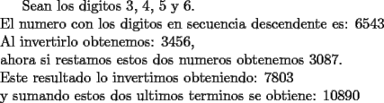 TEX:  Sean los digitos $3$, $4$, $5$ y $6$.\\<br />El numero con los digitos en secuencia descendente es: $6543$ \\<br />Al invertirlo obtenemos: $3456$,\\<br />ahora si restamos estos dos numeros obtenemos $3087$.\\<br />Este resultado lo invertimos obteniendo: $7803$\\<br />y sumando estos dos ultimos terminos se obtiene: $10890$  <br />