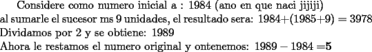 TEX: <br />Considere como numero inicial a : 1984  (ano en que naci  jijiji)\\<br />al sumarle el sucesor ms 9 unidades, el resultado sera: $1984+(1985+9)=3978$\\<br />Dividamos por 2 y se obtiene: 1989\\<br />Ahora le restamos el numero original y ontenemos: $1989-1984=${\bf 5}