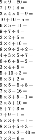 TEX: <br />$\\9\times 9-80=\\<br />  7+9\div4=\\<br />  3\times 4\times 0+9=\\<br />  10+10-5=\\<br />  6\times 5-11=\\<br />  9+7\div 4=\\<br />  2\times 2+5=\\<br />  3\times 4+10=\\<br />  8\times 9\div 2\div 2=\\<br />  4+3\times 5\div 7=\\<br />  6+6+8-2=\\<br />  3\times 4+8=\\<br />  5+10\div 3=\\<br />  6\times 3+2=\\<br />  9\times 5-5\div 8=\\<br />  7\times 3-16=\\<br />  5\times 3+5-1=\\<br />  2\times 5+10=\\<br />  8+7\div 3=\\<br />  7+9-1=\\<br />  5\times 3+4+1=\\<br />  8\times 5+5\div 3=\\<br />  3\times 9\times 2-40=\\<br />  7\times 3-6=\\ $<br />