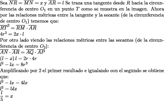 TEX: \noindent Sea $\overline {NR}=\overline {MN}=x$ y $\overline {AR}=l$ Se traza una tangente desde $R$ hacia la circunferencia de centro $O_1$ en un punto $T$ como se muestra en la imagen. Ahora por las relaciones m\'etricas entre la tangente y la secante (de la circunferencia de centro $O_1$) tenemos que:\\ $\overline {RT}^2=\overline {RM} \cdot \overline {AR}$\\ $4r^2=2x \cdot l$ \\ Por otro lado viendo las relaciones m\'etricas entre las secantes (de la circunferencia de centro $O_2$): \\ $\overline {AN} \cdot \overline {AR}=\overline {AQ} \cdot \overline {AP}$\\ $\left( {l - x} \right)l = 2r \cdot 4r$\\ $l^2-lx=8r^2$ \\ Amplificando por 2 el primer resultado e igualando con el segundo se obtiene que: \\$l^2-lx=4lx$ \\ $l^2=5lx$ \\ $\dfrac{l}{5}=x$