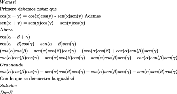 TEX: % MathType!MTEF!2!1!+-<br />% feaafiart1ev1aaatCvAUfeBSjuyZL2yd9gzLbvyNv2CaerbuLwBLn<br />% hiov2DGi1BTfMBaeXatLxBI9gBaerbd9wDYLwzYbItLDharqqtubsr<br />% 4rNCHbGeaGqiVu0Je9sqqrpepC0xbbL8F4rqqrFfpeea0xe9Lq-Jc9<br />% vqaqpepm0xbba9pwe9Q8fs0-yqaqpepae9pg0FirpepeKkFr0xfr-x<br />% fr-xb9adbaqaaeGaciGaaiaabeqaamaabaabaaGceaqabeaaieaaca<br />% WFxbGaa8xzaiaa-5gacaWFHbGaa83Caiaa-fcaaeaacaqGqbGaaeOC<br />% aiaabMgacaqGTbGaaeyzaiaabkhacaqGVbGaaeiiaiaabsgacaqGLb<br />% GaaeOyaiaabwgacaqGTbGaae4BaiaabohacaqGGaGaaeOBaiaab+ga<br />% caqG0bGaaeyyaiaabkhacaqGGaGaaeyCaiaabwhacaqGLbGaaeiiaa<br />% qaaiaabogacaqGVbGaae4CaiaabIcacaqG4bGaae4kaiaabMhacaqG<br />% PaGaaeypaiaabogacaqGVbGaae4CaiaabIcacaqG4bGaaeykaiaabo<br />% gacaqGVbGaae4CaiaabIcacaqG5bGaaeykaiaab2cacaqGZbGaaeyz<br />% aiaab6gacaqGOaGaaeiEaiaabMcacaqGZbGaaeyzaiaab6gacaqGOa<br />% GaaeyEaiaabMcacaqGGaGaaeiiaiaabccacaqGGaGaaeiiaiaabcca<br />% caqGGaGaaeyqaiaabsgacaqGLbGaaeyBaiaabggacaqGZbGaaeiiai<br />% aabgcaaeaacaqGZbGaaeyzaiaab6gacaqGOaGaaeiEaiaabUcacaqG<br />% 5bGaaeykaiaab2dacaqGZbGaaeyzaiaab6gacaqGOaGaaeiEaiaabM<br />% cacaqGJbGaae4BaiaabohacaqGOaGaaeyEaiaabMcacaqGRaGaae4C<br />% aiaabwgacaqGUbGaaeikaiaabMhacaqGPaGaae4yaiaab+gacaqGZb<br />% GaaeikaiaabIhacaqGPaaabaGaaeyqaiaabIgacaqGVbGaaeOCaiaa<br />% bggaaeaacaqGJbGaae4BaiaabohacaqGOaGaa8xSdiaa-TcacaWFYo<br />% Gaa83kaiaa-n7acaqGPaaabaGaae4yaiaab+gacaqGZbGaaeikaiaa<br />% -f7acaWFRaGaa8NSdiaa-LcacaWFJbGaa83Baiaa-nhacaWFOaGaa8<br />% 3Sdiaa-LcacaWFTaGaa83Caiaa-vgacaWFUbGaa8hkaiaa-f7acaWF<br />% RaGaa8NSdiaa-LcacaWFZbGaa8xzaiaa-5gacaWFOaGaa83Sdiaa-L<br />% caaeaacaWFOaGaa83yaiaa-9gacaWFZbGaa8hkaiaa-f7acaWFPaGa<br />% a83yaiaa-9gacaWFZbGaa8hkaiaa-j7acaWFPaGaa8xlaiaa-nhaca<br />% WFLbGaa8NBaiaa-HcacaWFXoGaa8xkaiaa-nhacaWFLbGaa8NBaiaa<br />% -HcacaWFYoGaa8xkaiaa-LcacaWFJbGaa83Baiaa-nhacaWFOaGaa8<br />% 3Sdiaa-LcacaWFTaGaa8hkaiaa-nhacaWFLbGaa8NBaiaa-HcacaWF<br />% XoGaa8xkaiaa-ngacaWFVbGaa83Caiaa-HcacaWFYoGaa8xkaiaa-T<br />% cacaWFJbGaa83Baiaa-nhacaWFOaGaa8xSdiaa-LcacaWFZbGaa8xz<br />% aiaa-5gacaWFOaGaa8NSdiaa-LcacaWFPaGaa83Caiaa-vgacaWFUb<br />% Gaa8hkaiaa-n7acaWFPaaabaGaa83yaiaa-9gacaWFZbGaa8hkaiaa<br />% -f7acaWFPaGaa83yaiaa-9gacaWFZbGaa8hkaiaa-j7acaWFPaGaa8<br />% 3yaiaa-9gacaWFZbGaa8hkaiaa-n7acaWFPaGaa8xlaiaa-nhacaWF<br />% LbGaa8NBaiaa-HcacaWFXoGaa8xkaiaa-nhacaWFLbGaa8NBaiaa-H<br />% cacaWFYoGaa8xkaiaa-ngacaWFVbGaa83Caiaa-HcacaWFZoGaa8xk<br />% aiaa-1cacaWFZbGaa8xzaiaa-5gacaWFOaGaa8xSdiaa-LcacaWFJb<br />% Gaa83Baiaa-nhacaWFOaGaa8NSdiaa-LcacaWFZbGaa8xzaiaa-5ga<br />% caWFOaGaa83Sdiaa-LcacaWFTaGaa83yaiaa-9gacaWFZbGaa8hkai<br />% aa-f7acaWFPaGaa83Caiaa-vgacaWFUbGaa8hkaiaa-j7acaWFPaGa<br />% a83Caiaa-vgacaWFUbGaa8hkaiaa-n7acaWFPaaabaGaa83taiaa-j<br />% hacaWFKbGaa8xzaiaa-5gacaWFHbGaa8NBaiaa-rgacaWFVbaabaGa<br />% a83yaiaa-9gacaWFZbGaa8hkaiaa-f7acaWFPaGaa83yaiaa-9gaca<br />% WFZbGaa8hkaiaa-j7acaWFPaGaa83yaiaa-9gacaWFZbGaa8hkaiaa<br />% -n7acaWFPaGaa8xlaiaa-nhacaWFLbGaa8NBaiaa-HcacaWFXoGaa8<br />% xkaiaa-ngacaWFVbGaa83Caiaa-HcacaWFYoGaa8xkaiaa-nhacaWF<br />% LbGaa8NBaiaa-HcacaWFZoGaa8xkaiaa-1cacaWFJbGaa83Baiaa-n<br />% hacaWFOaGaa8xSdiaa-LcacaWFZbGaa8xzaiaa-5gacaWFOaGaa8NS<br />% diaa-LcacaWFZbGaa8xzaiaa-5gacaWFOaGaa83Sdiaa-LcacaWFTa<br />% Gaa83Caiaa-vgacaWFUbGaa8hkaiaa-f7acaWFPaGaa83Caiaa-vga<br />% caWFUbGaa8hkaiaa-j7acaWFPaGaa83yaiaa-9gacaWFZbGaa8hkai<br />% aa-n7acaWFPaaabaGaae4qaiaab+gacaqGUbGaaeiiaiaabYgacaqG<br />% VbGaaeiiaiaabghacaqG1bGaaeyzaiaabccacaqGZbGaaeyzaiaabc<br />% cacaqGKbGaaeyzaiaab2gacaqG1bGaaeyzaiaabohacaqG0bGaaeOC<br />% aiaabggacaqGGaGaaeiBaiaabggacaqGGaGaaeyAaiaabEgacaqG1b<br />% GaaeyyaiaabYgacaqGKbGaaeyyaiaabsgaaeaacaWFtbGaa8xyaiaa<br />% -XgacaWF1bGaa8hzaiaa-9gacaWFZbaabaGaa8hraiaa-fgacaWF2b<br />% Gaa8xraaaaaa!AC2A!<br />\[<br />\begin{gathered}<br />  Wenas! \hfill \\<br />  {\text{Primero debemos notar que }} \hfill \\<br />  {\text{cos(x + y) = cos(x)cos(y) - sen(x)sen(y)       Ademas !}} \hfill \\<br />  {\text{sen(x + y) = sen(x)cos(y) + sen(y)cos(x)}} \hfill \\<br />  {\text{Ahora}} \hfill \\<br />  {\text{cos(}}\alpha  + \beta  + \gamma {\text{)}} \hfill \\<br />  {\text{cos(}}\alpha  + \beta )cos(\gamma ) - sen(\alpha  + \beta )sen(\gamma ) \hfill \\<br />  (cos(\alpha )cos(\beta ) - sen(\alpha )sen(\beta ))cos(\gamma ) - (sen(\alpha )cos(\beta ) + cos(\alpha )sen(\beta ))sen(\gamma ) \hfill \\<br />  cos(\alpha )cos(\beta )cos(\gamma ) - sen(\alpha )sen(\beta )cos(\gamma ) - sen(\alpha )cos(\beta )sen(\gamma ) - cos(\alpha )sen(\beta )sen(\gamma ) \hfill \\<br />  Ordenando \hfill \\<br />  cos(\alpha )cos(\beta )cos(\gamma ) - sen(\alpha )cos(\beta )sen(\gamma ) - cos(\alpha )sen(\beta )sen(\gamma ) - sen(\alpha )sen(\beta )cos(\gamma ) \hfill \\<br />  {\text{Con lo que se demuestra la igualdad}} \hfill \\<br />  Saludos \hfill \\<br />  DavE \hfill \\ <br />\end{gathered} <br />\]<br />