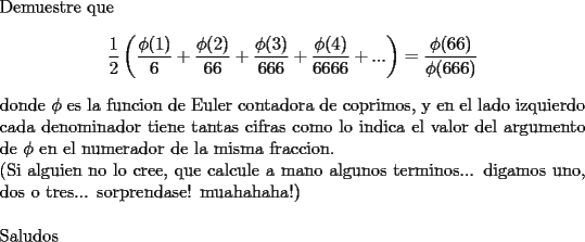 TEX: \noindent<br />Demuestre que<br />$$\frac{1}{2}\left(\frac{\phi(1)}{6}+\frac{\phi(2)}{66}+\frac{\phi(3)}{666}+\frac{\phi(4)}{6666}+...\right) =\frac{\phi(66)}{\phi(666)}$$<br />donde $\phi$ es la funcion de Euler contadora de coprimos, y en el lado izquierdo cada denominador tiene tantas cifras como lo indica el valor del argumento de $\phi$ en el numerador de la misma fraccion.\\<br />(Si alguien no lo cree, que calcule a mano algunos terminos... digamos uno, dos o tres... sorprendase! muahahaha!)\\<br />\\<br />Saludos<br />