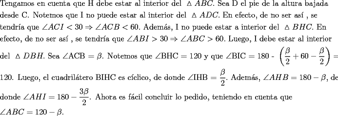 TEX: <br />\[<br />\begin{gathered}<br />  {\text{Tengamos en cuenta que H debe estar al interior del }}\vartriangle ABC.{\text{ Sea D el pie de la altura bajada }} \hfill \\<br />  {\text{desde C}}{\text{. Notemos que I no puede estar al interior del }}\vartriangle ADC.{\text{ En efecto}}{\text{, de no ser as\'i }}{\text{, se }} \hfill \\<br />  {\text{tendr\'ia que }}\angle ACI < 30 \Rightarrow \angle ACB < 60.{\text{ Adem\'as}}{\text{, I no puede estar a interior del }}\vartriangle BHC.{\text{ En }} \hfill \\<br />  {\text{efecto}}{\text{, de no ser as\'i }}{\text{, se tendr\'ia que }}\angle ABI > 30 \Rightarrow \angle ABC > 60.{\text{ Luego}}{\text{, I debe estar al interior }} \hfill \\<br />  {\text{del }}\vartriangle DBH.{\text{ Sea }}\angle {\text{ACB = }}\beta {\text{. Notemos que }}\angle {\text{BHC = 120 y que }}\angle {\text{BIC = 180 - }}\left( {\frac{\beta }<br />{{\text{2}}} + 60 - \frac{\beta }<br />{{\text{2}}}} \right) = .{\text{ }} \hfill \\<br />  {\text{120. Luego}}{\text{, el cuadril\'atero BIHC es c\'iclico}}{\text{, de donde }}\angle {\text{IHB = }}\frac{\beta }<br />{{\text{2}}}.{\text{ Adem\'as}}{\text{, }}\angle AHB = 180 - \beta {\text{, de }} \hfill \\<br />  {\text{donde }}\angle AHI = 180 - \frac{{3\beta }}<br />{2}{\text{. Ahora es f\'acil concluir lo pedido}}{\text{, teniendo en cuenta que }} \hfill \\<br />  \angle ABC = 120 - \beta . \hfill \\ <br />\end{gathered} <br />\]<br />