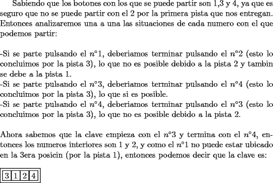 TEX: Sabiendo que los botones con los que se puede partir son 1,3 y 4, ya que es seguro que no se puede partir con el 2 por la primera pista que nos entregan. Entonces analizaremos una a una las situaciones de cada numero con el que podemos partir: \\<br />\\<br />-Si se parte pulsando el $n^{\circ}1$, deberiamos terminar pulsando el $n^{\circ}2$ (esto lo concluimos por la pista 3), lo que no es posible debido a la pista 2 y tambin se debe a la pista 1. \\<br />-Si se parte pulsando el $n^{\circ}3$, deberiamos terminar pulsando el $n^{\circ}4$ (esto lo concluimos por la pista 3), lo que si es posible. \\<br />-Si se parte pulsando el $n^{\circ}4$, deberiamos terminar pulsando el $n^{\circ}3$ (esto lo concluimos por la pista 3),  lo que no es posible debido a la pista 2. \\<br />\\<br />Ahora sabemos que la clave empieza con el $n^{\circ}3$ y termina con el $n^{\circ}4$, entonces los numeros interiores son 1 y 2, y como el $n^{\circ}1$ no puede estar ubicado en la 3era posicin (por la pista 1), entonces podemos decir que la clave es: \\<br />\\<br />$\boxed{{\boxed3}{\boxed1}{\boxed2}{\boxed4}}$