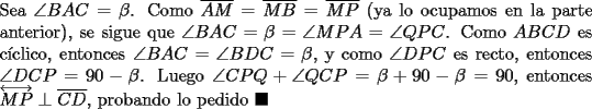 TEX: \noindent Sea $\angle{BAC}=\beta$. Como $\overline{AM}=\overline{MB}=\overline{MP}$ (ya lo ocupamos en la parte anterior), se sigue que $\angle{BAC}=\beta=\angle{MPA}=\angle{QPC}$. Como $ABCD$ es c\'iclico, entonces $\angle{BAC}=\angle{BDC}=\beta$, y como $\angle{DPC}$ es recto, entonces $\angle{DCP}=90-\beta$. Luego $\angle{CPQ}+\angle{QCP}=\beta+90-\beta=90$, entonces $\overleftrightarrow{MP}\perp\overline{CD}$, probando lo pedido $\blacksquare$