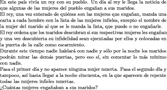 TEX: \noindent En este pa\'is viv\'ia un rey con su pueblo. Un d\'ia al rey le<br />llega la noticia de que algunas de las mujeres del pueblo enga\~nan<br />a sus maridos. \\<br />El rey, una vez enterado de qui\'enes son las mujeres que enga\~nan,<br />manda una carta a cada hombre con la lista de las mujeres infieles,<br />excepto el nombre de la mujer del marido al que se le manda la<br />lista, que puede o no enga\~narle.\\<br />El rey ordena que los maridos descubran si sus respectivas mujeres<br />les enga\~nan y una vez descubierta su infidelidad sean ejecutadas<br />por ellos y colocadas en la puerta de la calle como escarmiento.\\<br />Durante este tiempo nadie hablar\'a con nadie y s\'olo por la noche<br />los maridos podr\'an mirar las dem\'as puertas, pero eso s\'i, sin<br />comentar lo m\'as m\'inimo con nadie.\\<br />Pasa el primer d\'ia y no aparece ninguna mujer muerta. Pasa el<br />segundo d\'ia y tampoco, as\'i hasta llegar a la noche cincuenta, en<br />la que aparecen de repente todas las mujeres infieles muertas.\\<br />>Cu\'antas mujeres enga\~naban a sus maridos?\\