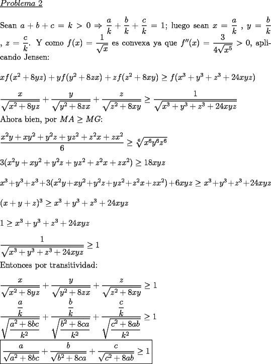 TEX: \noindent \underline{$Problema\ 2$}\\<br />\\Sean $a+b+c=k>0$ $\Rightarrow$ $\dfrac{a}{k}+\dfrac{b}{k}+\dfrac{c}{k}=1$; luego sean $x=\dfrac{a}{k}$ , $y=\dfrac{b}{k}$ , $z=\dfrac{c}{k}$. Y como $f(x)=\dfrac{1}{\sqrt{x}}$ es convexa ya que $f''(x)=\dfrac{3}{4\sqrt{x^5}}>0$, aplicando Jensen:\\<br />\\$xf(x^2+8yz) +yf(y^2+8zx)+zf(z^2+8xy)\ge f(x^3+y^3+z^3+24xyz)$\\<br />\\$\dfrac{x}{\sqrt{x^2+8yz}}+\dfrac{y}{\sqrt{y^2+8zx}}+\dfrac{z}{\sqrt{z^2+8xy}}\ge \dfrac{1}{\sqrt{x^3+y^3+z^3+24xyz}}$\\<br />\\Ahora bien, por $MA\ge MG$:\\<br />\\$\dfrac{x^2y+xy^2+y^2z+yz^2+z^2x+zx^2}{6}\ge \sqrt[6]{x^6y^6z^6}$\\<br />\\$3(x^2y+xy^2+y^2z+yz^2+z^2x+zx^2)\ge 18xyz$\\<br />\\$x^3+y^3+z^3+3(x^2y+xy^2+y^2z+yz^2+z^2x+zx^2)+6xyz\ge x^3+y^3+z^3+24xyz$\\<br />\\$(x+y+z)^3\ge x^3+y^3+z^3+24xyz$\\<br />\\$1\ge x^3+y^3+z^3+24xyz$\\  <br />\\$\dfrac{1}{\sqrt{x^3+y^3+z^3+24xyz}}\ge 1$\\<br />\\Entonces por transitividad:\\<br />\\$\dfrac{x}{\sqrt{x^2+8yz}}+\dfrac{y}{\sqrt{y^2+8zx}}+\dfrac{z}{\sqrt{z^2+8xy}}\ge 1$\\<br />\\$\dfrac{\dfrac{a}{k}}{\sqrt{\dfrac{a^2+8bc}{k^2}}}+\dfrac{\dfrac{b}{k}}{\sqrt{\dfrac{b^2+8ca}{k^2}}}+\dfrac{\dfrac{c}{k}}{\sqrt{\dfrac{c^2+8ab}{k^2}}}\ge 1$\\<br />\\$\boxed{\dfrac{a}{\sqrt{a^2+8bc}}+\dfrac{b}{\sqrt{b^2+8ca}}+\dfrac{c}{\sqrt{c^2+8ab}}\ge 1}$\\