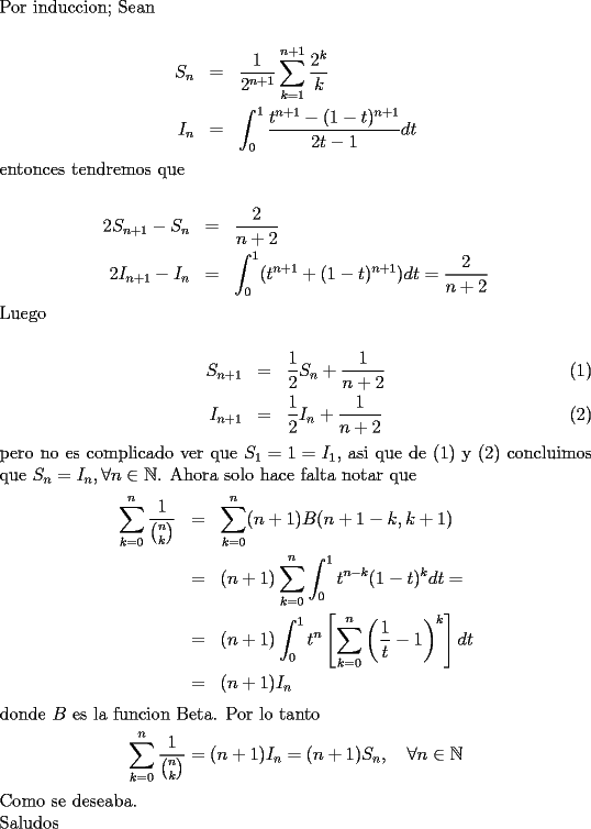 TEX: \noindent<br />Por induccion;<br />Sean\\<br />\begin{eqnarray*}<br />S_n&=&\frac{1}{2^{n+1}}\sum_{k=1}^{n+1}\frac{2^k}{k}\\<br />I_n&=&\int_0^1\frac{t^{n+1}-(1-t)^{n+1}}{2t-1}dt<br />\end{eqnarray*}<br />entonces tendremos que\\<br />\begin{eqnarray*}<br />2S_{n+1}-S_n&=&\frac{2}{n+2}\\<br />2I_{n+1}-I_n&=&\int_0^1(t^{n+1}+(1-t)^{n+1})dt=\frac{2}{n+2}<br />\end{eqnarray*}<br />Luego \\<br />\begin{eqnarray}<br />S_{n+1}&=&\frac{1}{2}S_n+\frac{1}{n+2}\\<br />I_{n+1}&=&\frac{1}{2}I_n+\frac{1}{n+2}<br />\end{eqnarray}<br />pero no es complicado ver que $S_1=1=I_1$, asi que de (1) y (2) concluimos que $S_n=I_n, \forall n\in\mathbb{N}$.<br />Ahora solo hace falta notar que <br />\begin{eqnarray*}<br />\sum_{k=0}^n\frac{1}{\binom{n}{k}}&=&\sum_{k=0}^n (n+1)B(n+1-k,k+1)\\<br />&=&(n+1)\sum_{k=0}^n\int_0^1t^{n-k}(1-t)^k dt=\\<br />&=&(n+1)\int_0^1 t^n\left[\sum_{k=0}^n\left(\frac{1}{t}-1\right)^k\right]dt\\<br />&=&(n+1)I_n<br />\end{eqnarray*}<br />donde $B$ es la funcion Beta. Por lo tanto<br />$$\sum_{k=0}^n\frac{1}{\binom{n}{k}}=(n+1)I_n=(n+1)S_n,\quad \forall n\in\mathbb{N}$$<br />Como se deseaba.\\<br />Saludos<br />