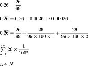 TEX: \[<br />\begin{array}{l}<br /> 0.\bar 2\bar 6 = \dfrac{{26}}{{99}} \\ <br />  \\ <br /> 0.\bar 2\bar 6 = 0.26 + 0.0026 + 0.000026... \\ <br />  \\ <br /> 0.\bar 2\bar 6 = \dfrac{{26}}{{99}} + \dfrac{{26}}{{99 \times 100 \times 1}} + \dfrac{{26}}{{99 \times 100 \times 2}} \\ <br />  \\ <br /> \sum\limits_{n = 1}^\infty  {26 \times \dfrac{1}{{100 ^ n}}}  \\ <br />  \\ <br /> n \in N \\ <br /> \end{array}<br />\]<br />