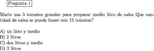 TEX: \fbox{Pregunta 1}\\<br />\newline<br />Mario usa 5 tomates grandes  para preparar medio litro de salsa Que cantidad de salsa se puede hacer con 15 tomates?\\<br />\newline<br />A) un litro y medio\\<br />B) 2 litros\\<br />C) dos litros y medio\\<br />D) 3 litros<br />