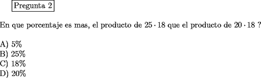 TEX: \fbox{Pregunta 2}\\<br />\newline<br />En que porcentaje es mas, el producto de $25\cdot 18$ que el producto de $20\cdot 18$ ?\\<br />\newline<br />A) $5 \%$\\<br />B) $25 \%$\\<br />C) $18 \%$\\<br />D) $20 \%$<br />