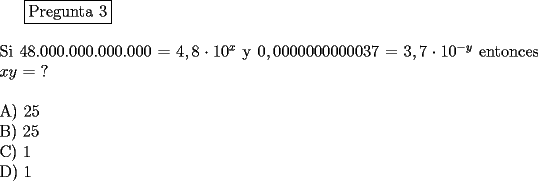 TEX: \fbox{Pregunta 3}\\<br />\newline<br />Si $48.000.000.000.000 = 4,8\cdot 10^x$  y  $0,0000000000037 = 3,7\cdot 10^{-y}$ entonces $x  y$ = ?\\<br />\newline<br />A) 25\\<br />B) 25\\			<br />C) 1\\			<br />D) 1\\<br />