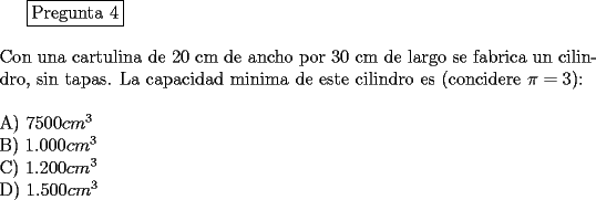 TEX: \fbox{Pregunta 4}\\<br />\newline<br />Con una cartulina de 20 cm de ancho por 30 cm de largo se fabrica un cilindro, sin tapas. La capacidad minima de este cilindro es (concidere $\pi = 3$):\\<br />\newline<br />A)  $7500 cm^3$\\	<br />B)  $1.000 cm^3$\\<br />C)  $1.200 cm^3$\\    <br />D)  $1.500 cm^3$\\<br />