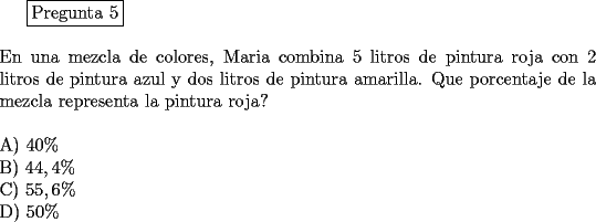 TEX: \fbox{Pregunta 5}\\<br />\newline<br />En una mezcla de colores, Maria combina 5 litros de pintura roja con 2 litros de pintura azul y dos litros de pintura amarilla. Que porcentaje de la mezcla representa la pintura roja?\\<br />\newline<br />A)  $40 \%$\\		<br />B)  $44, 4 \%$\\		<br />C)  $55,6 \%$\\		<br />D)  $50 \%$<br />