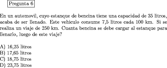 TEX: <br />\fbox{Pregunta 6}\\<br />\newline<br />En un automovil, cuyo estanque de bencina tiene una capacidad de 35 litros, acaba de ser llenado. Este vehiculo consume 7,5 litros cada 100 km. Si se realiza un viaje de 250 km. Cuanta bencina se debe cargar al estanque para llenarlo, luego de este viaje?\\<br />\newline<br />A) 16,25 litros\\<br />B) 17,65 litros\\	<br />C) 18,75 litros\\	<br />D) 23,75 litros<br />