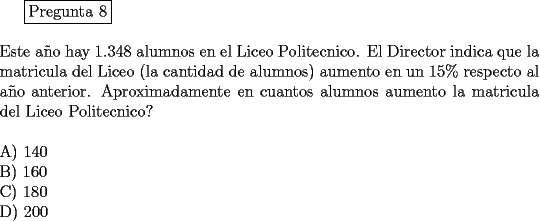 TEX: <br />\fbox{Pregunta 8}\\<br />\newline<br />Este a\~no hay 1.348 alumnos en el Liceo Politecnico. El Director indica que la matricula del Liceo (la cantidad de alumnos) aumento en un $15 \%$ respecto al a\~no anterior. Aproximadamente en cuantos alumnos aumento la matricula del Liceo Politecnico?\\<br />\newline<br />A) 140\\<br />B) 160\\<br />C) 180\\<br />D) 200<br />