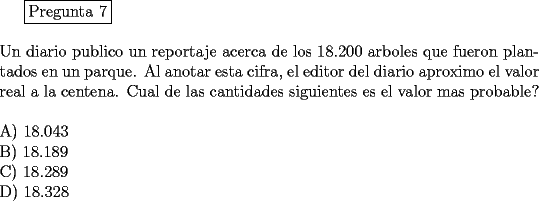 TEX: <br />\fbox{Pregunta 7}\\<br />\newline<br />Un diario publico un reportaje acerca de los 18.200 arboles que fueron plantados en un parque. Al anotar esta cifra, el editor del diario aproximo el valor real a la centena. Cual de las cantidades siguientes es el valor mas probable?\\<br />\newline<br />A) 18.043\\		<br />B) 18.189\\		<br />C) 18.289\\		<br />D) 18.328<br />